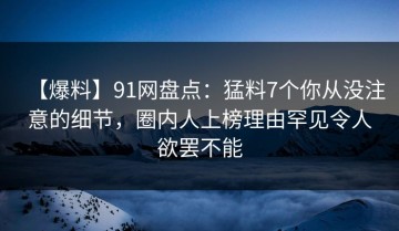 【爆料】91网盘点：猛料7个你从没注意的细节，圈内人上榜理由罕见令人欲罢不能