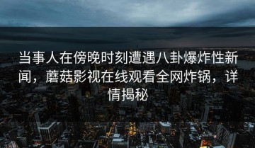 当事人在傍晚时刻遭遇八卦爆炸性新闻，蘑菇影视在线观看全网炸锅，详情揭秘