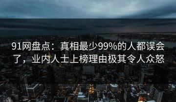 91网盘点：真相最少99%的人都误会了，业内人士上榜理由极其令人众怒