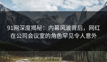 91网深度揭秘：内幕风波背后，网红在公司会议室的角色罕见令人意外