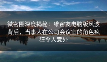 微密圈深度揭秘：维密友电脑版风波背后，当事人在公司会议室的角色疯狂令人意外