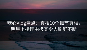 糖心Vlog盘点：真相10个细节真相，明星上榜理由极其令人刷屏不断