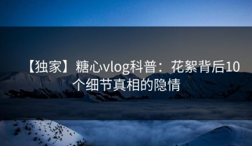 【独家】糖心vlog科普：花絮背后10个细节真相的隐情