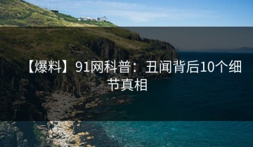 【爆料】91网科普：丑闻背后10个细节真相