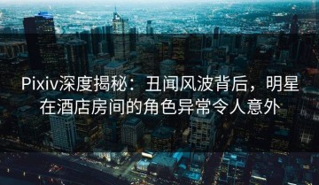 Pixiv深度揭秘：丑闻风波背后，明星在酒店房间的角色异常令人意外