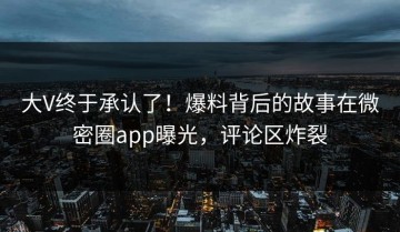 大V终于承认了！爆料背后的故事在微密圈app曝光，评论区炸裂