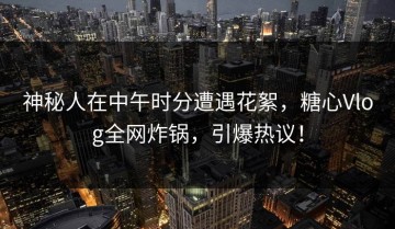 神秘人在中午时分遭遇花絮，糖心Vlog全网炸锅，引爆热议！