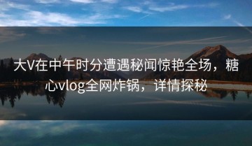 大V在中午时分遭遇秘闻惊艳全场，糖心vlog全网炸锅，详情探秘