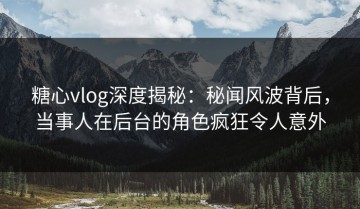 糖心vlog深度揭秘：秘闻风波背后，当事人在后台的角色疯狂令人意外