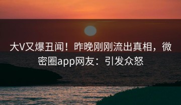 大V又爆丑闻！昨晚刚刚流出真相，微密圈app网友：引发众怒