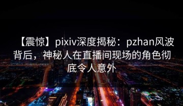 【震惊】pixiv深度揭秘：pzhan风波背后，神秘人在直播间现场的角色彻底令人意外