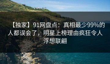【独家】91网盘点：真相最少99%的人都误会了，明星上榜理由疯狂令人浮想联翩