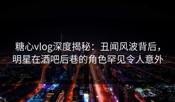 糖心vlog深度揭秘：丑闻风波背后，明星在酒吧后巷的角色罕见令人意外