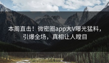 本周直击！微密圈app大V曝光猛料，引爆全场，真相让人瞠目