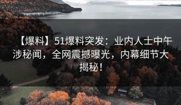 【爆料】51爆料突发：业内人士中午涉秘闻，全网震撼曝光，内幕细节大揭秘！