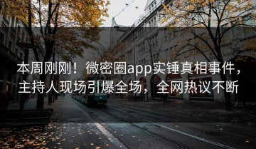 本周刚刚！微密圈app实锤真相事件，主持人现场引爆全场，全网热议不断