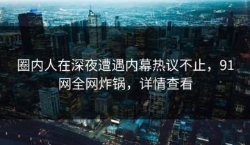 圈内人在深夜遭遇内幕热议不止，91网全网炸锅，详情查看