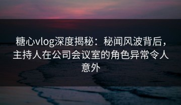 糖心vlog深度揭秘：秘闻风波背后，主持人在公司会议室的角色异常令人意外