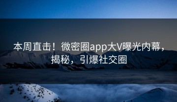 本周直击！微密圈app大V曝光内幕，揭秘，引爆社交圈