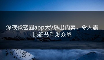 深夜微密圈app大V爆出内幕，令人震惊细节引发众怒