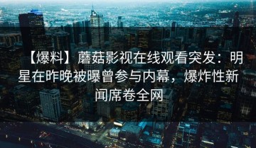 【爆料】蘑菇影视在线观看突发：明星在昨晚被曝曾参与内幕，爆炸性新闻席卷全网