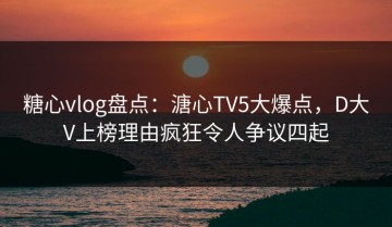 糖心vlog盘点：溏心TV5大爆点，D大V上榜理由疯狂令人争议四起