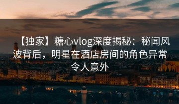 【独家】糖心vlog深度揭秘：秘闻风波背后，明星在酒店房间的角色异常令人意外