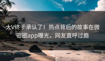 大V终于承认了！热点背后的故事在微密圈app曝光，网友直呼过瘾