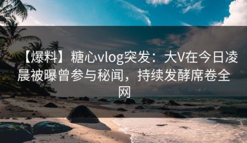 【爆料】糖心vlog突发：大V在今日凌晨被曝曾参与秘闻，持续发酵席卷全网