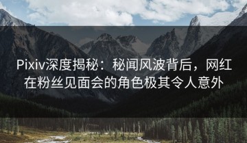 Pixiv深度揭秘：秘闻风波背后，网红在粉丝见面会的角色极其令人意外