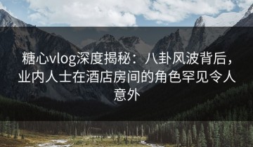 糖心vlog深度揭秘：八卦风波背后，业内人士在酒店房间的角色罕见令人意外