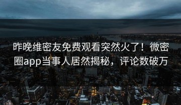 昨晚维密友免费观看突然火了！微密圈app当事人居然揭秘，评论数破万