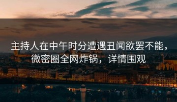 主持人在中午时分遭遇丑闻欲罢不能，微密圈全网炸锅，详情围观