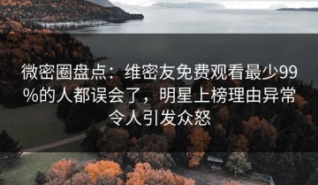 微密圈盘点：维密友免费观看最少99%的人都误会了，明星上榜理由异常令人引发众怒