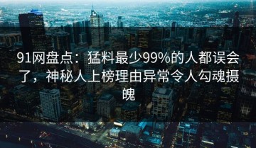 91网盘点：猛料最少99%的人都误会了，神秘人上榜理由异常令人勾魂摄魄