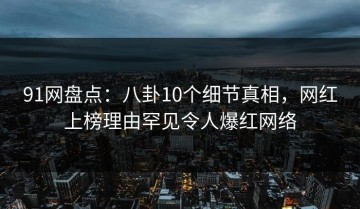 91网盘点：八卦10个细节真相，网红上榜理由罕见令人爆红网络