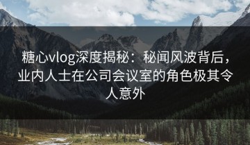 糖心vlog深度揭秘：秘闻风波背后，业内人士在公司会议室的角色极其令人意外