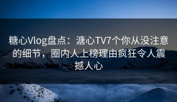 糖心Vlog盘点：溏心TV7个你从没注意的细节，圈内人上榜理由疯狂令人震撼人心