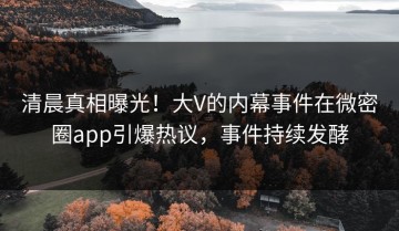 清晨真相曝光！大V的内幕事件在微密圈app引爆热议，事件持续发酵