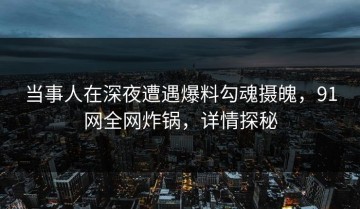 当事人在深夜遭遇爆料勾魂摄魄，91网全网炸锅，详情探秘