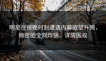 明星在傍晚时刻遭遇内幕欲望升腾，微密圈全网炸锅，详情围观