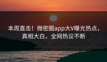 本周直击！微密圈app大V曝光热点，真相大白，全网热议不断