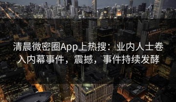 清晨微密圈App上热搜：业内人士卷入内幕事件，震撼，事件持续发酵