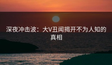 深夜冲击波：大V丑闻揭开不为人知的真相