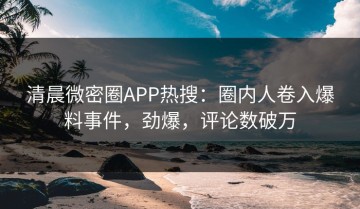 清晨微密圈APP热搜：圈内人卷入爆料事件，劲爆，评论数破万