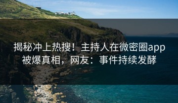 揭秘冲上热搜！主持人在微密圈app被爆真相，网友：事件持续发酵