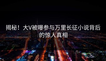 揭秘！大V被曝参与万里长征小说背后的惊人真相