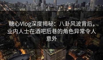 糖心Vlog深度揭秘：八卦风波背后，业内人士在酒吧后巷的角色异常令人意外
