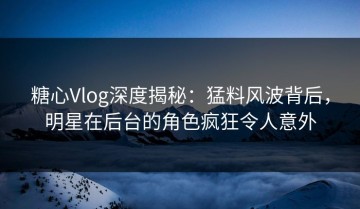 糖心Vlog深度揭秘：猛料风波背后，明星在后台的角色疯狂令人意外