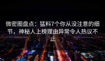 微密圈盘点：猛料7个你从没注意的细节，神秘人上榜理由异常令人热议不止